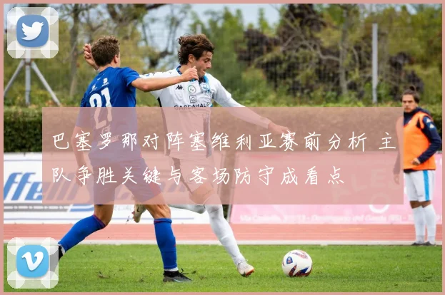 巴塞罗那对阵塞维利亚赛前分析 主队争胜关键与客场防守成看点